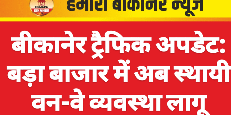 बीकानेर ट्रैफिक अपडेट: बड़ा बाजार में अब स्थायी वन-वे व्यवस्था लागू