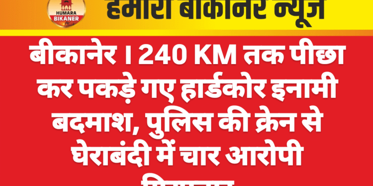 बीकानेर । 240 KM तक पीछा कर पकड़े गए हार्डकोर इनामी बदमाश, पुलिस की क्रेन से घेराबंदी में चार आरोपी गिरफ्तार