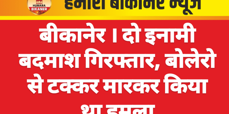 बीकानेर । दो इनामी बदमाश गिरफ्तार, बोलेरो से टक्कर मारकर किया था हमला