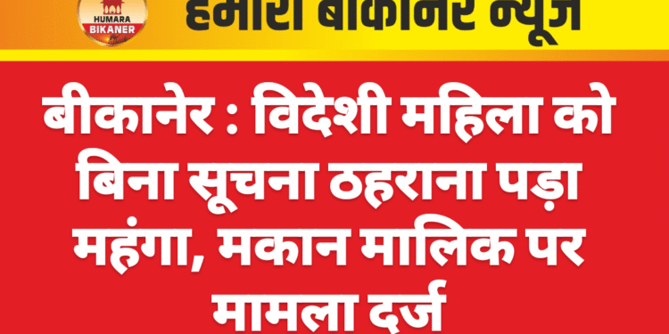 बीकानेर । विदेशी महिला को बिना सूचना ठहराना पड़ा महंगा, मकान मालिक पर मामला दर्ज