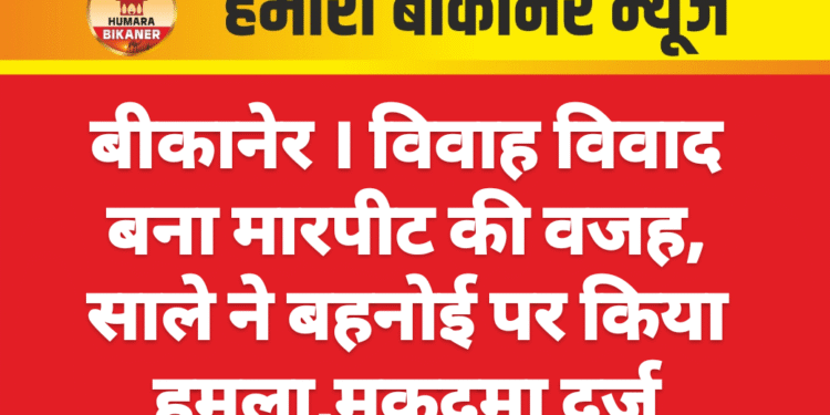 बीकानेर । विवाह विवाद बना मारपीट की वजह, साले ने बहनोई पर किया हमला,मुकदमा दर्ज