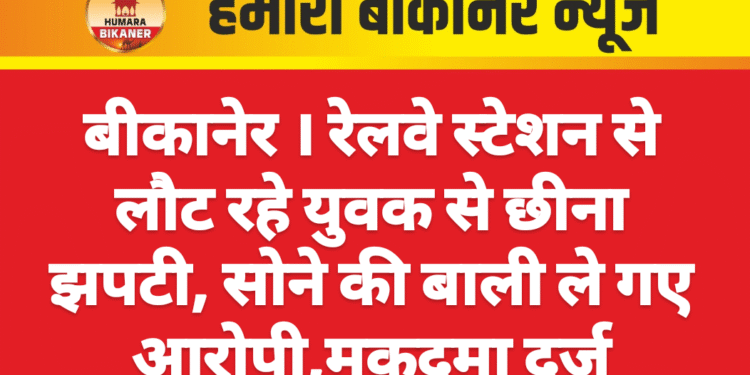 बीकानेर । रेलवे स्टेशन से लौट रहे युवक से छीना झपटी, सोने की बाली ले गए आरोपी,मुकदमा दर्ज