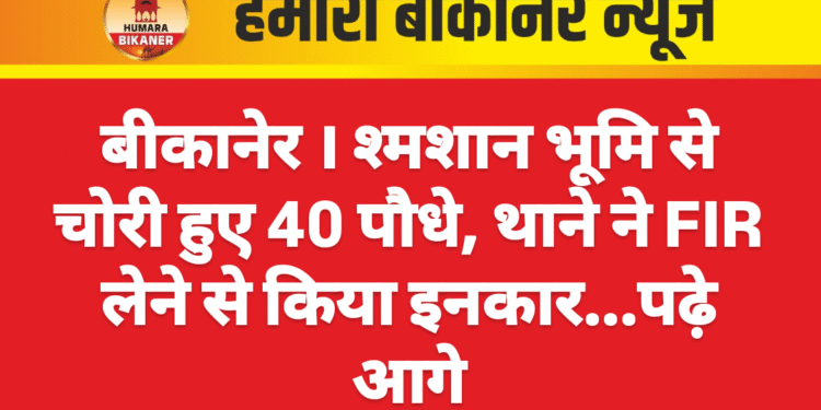 बीकानेर । श्मशान भूमि से चोरी हुए 40 पौधे, थाने ने FIR लेने से किया इनकार…पढ़े आगे