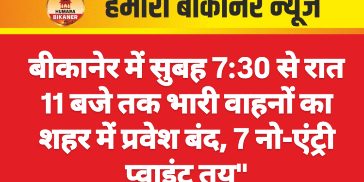 बीकानेर में सुबह 7:30 से रात 11 बजे तक भारी वाहनों का शहर में प्रवेश बंद, 7 नो-एंट्री प्वाइंट तय”
