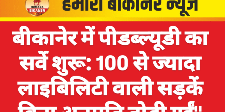 बीकानेर में पीडब्ल्यूडी का सर्वे शुरू: 100 से ज्यादा लाइबिलिटी वाली सड़कें बिना अनुमति तोड़ी गईं”