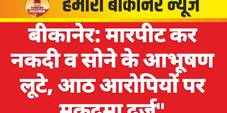 बीकानेर: मारपीट कर नकदी व सोने के आभूषण लूटे, आठ आरोपियों पर मुकदमा दर्ज”