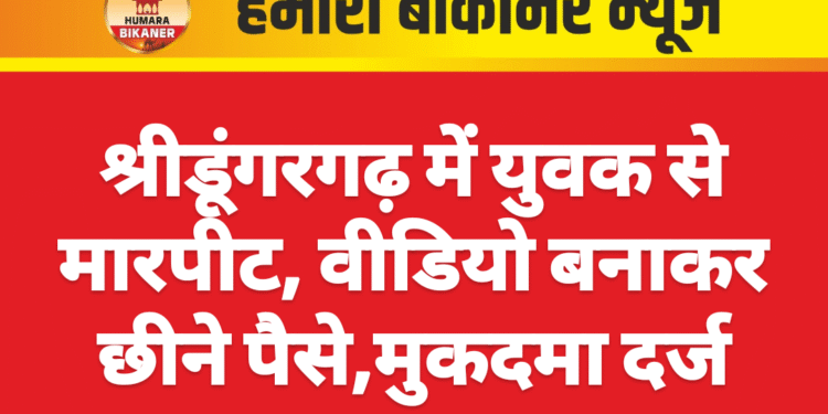 श्रीडूंगरगढ़ में युवक से मारपीट, वीडियो बनाकर छीने पैसे,मुकदमा दर्ज