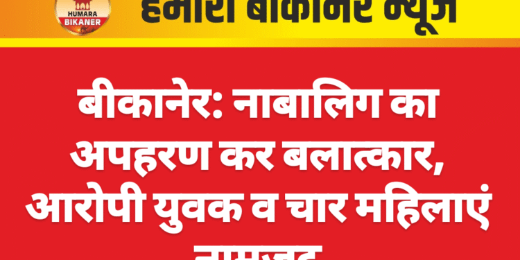 बीकानेर: नाबालिग का अपहरण कर बलात्कार, आरोपी युवक व चार महिलाएं नामजद