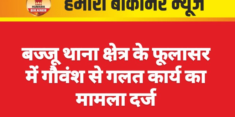बज्जू थाना क्षेत्र के फूलासर में गौवंश से गलत कार्य का मामला दर्ज