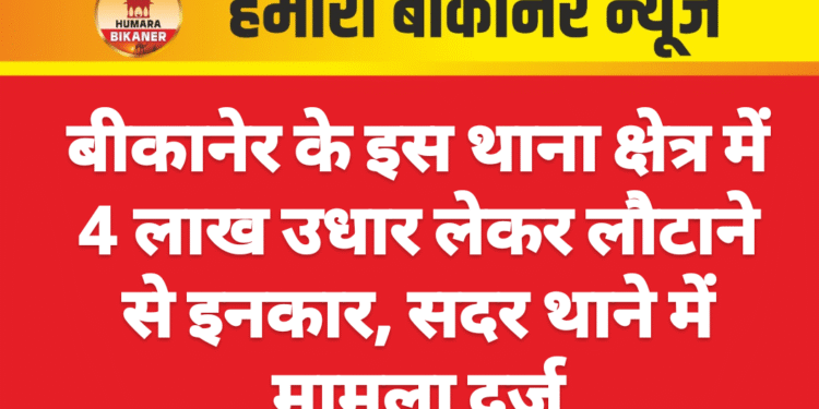 बीकानेर के इस थाना क्षेत्र में 4 लाख उधार लेकर लौटाने से इनकार, सदर थाने में मामला दर्ज