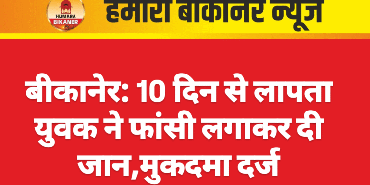 बीकानेर: 10 दिन से लापता युवक ने फांसी लगाकर दी जान,मुकदमा दर्ज
