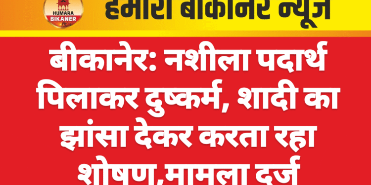बीकानेर: नशीला पदार्थ पिलाकर दुष्कर्म, शादी का झांसा देकर करता रहा शोषण,मामला दर्ज
