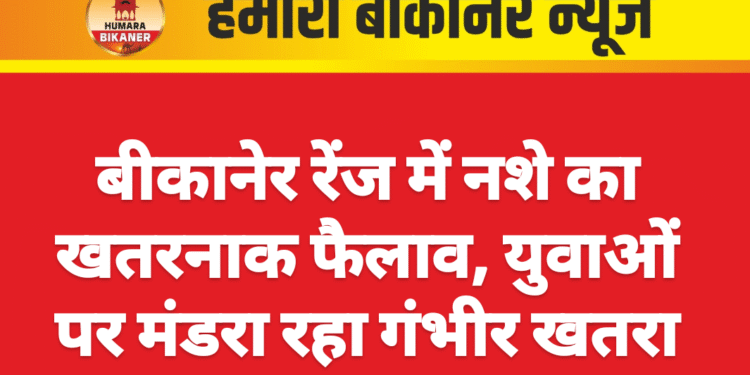 बीकानेर रेंज में नशे का खतरनाक फैलाव, युवाओं पर मंडरा रहा गंभीर खतरा
