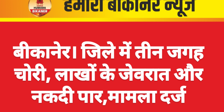 बीकानेर। जिले में तीन जगह चोरी, लाखों के जेवरात और नकदी पार,मामला दर्ज