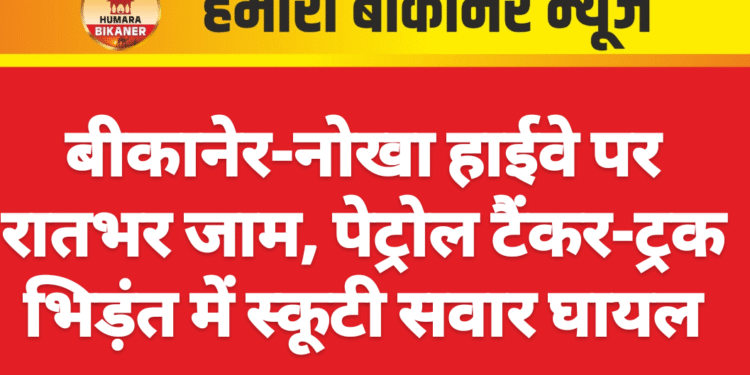 बीकानेर-नोखा हाईवे पर रातभर जाम, पेट्रोल टैंकर-ट्रक भिड़ंत में स्कूटी सवार घायल