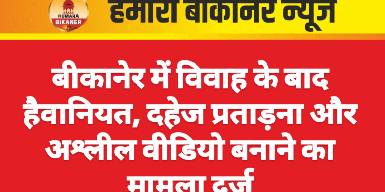 बीकानेर में विवाह के बाद हैवानियत, दहेज प्रताड़ना और अश्लील वीडियो बनाने का मामला दर्ज