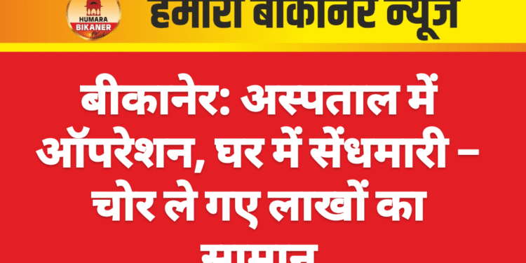 बीकानेर: अस्पताल में ऑपरेशन, घर में सेंधमारी – चोर ले गए लाखों का सामान