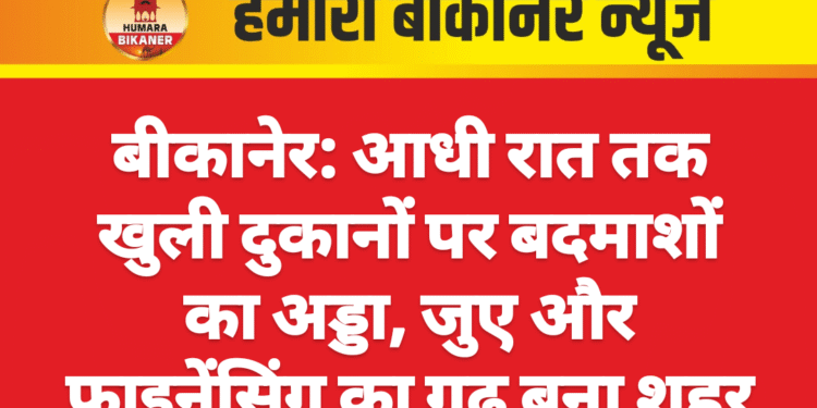 बीकानेर: आधी रात तक खुली दुकानों पर बदमाशों का अड्डा, जुए और फाइनेंसिंग का गढ़ बना शहर