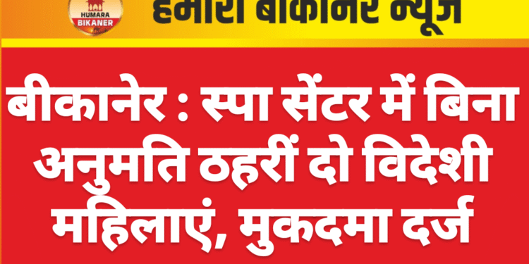 बीकानेर : स्पा सेंटर में बिना अनुमति ठहरीं दो विदेशी महिलाएं, मुकदमा दर्ज