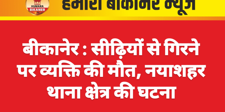 बीकानेर : सीढ़ियों से गिरने पर व्यक्ति की मौत, नयाशहर थाना क्षेत्र की घटना