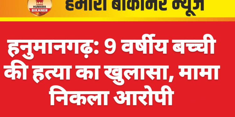 हनुमानगढ़: 9 वर्षीय बच्ची की हत्या का खुलासा, मामा निकला आरोपी