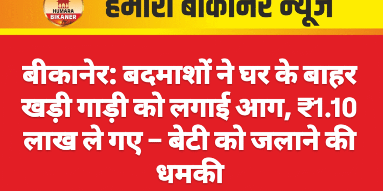 बीकानेर: बदमाशों ने घर के बाहर खड़ी गाड़ी को लगाई आग, ₹1.10 लाख ले गए – बेटी को जलाने की धमकी