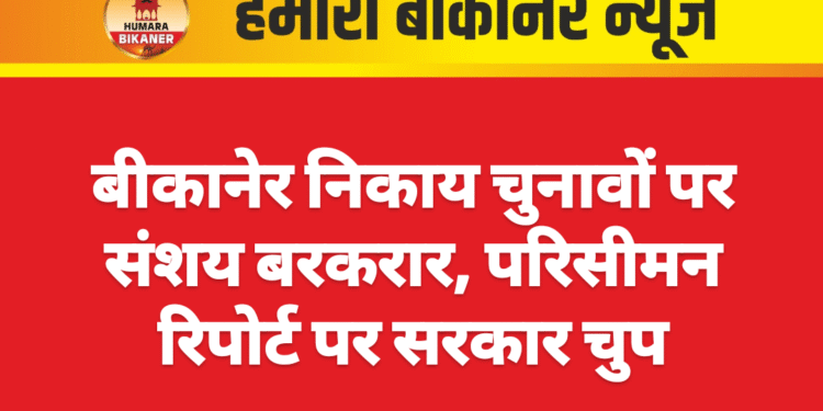 बीकानेर निकाय चुनावों पर संशय बरकरार, परिसीमन रिपोर्ट पर सरकार चुप