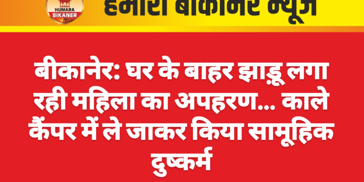 बीकानेर: घर के बाहर झाड़ू लगा रही महिला का अपहरण… काले कैंपर में ले जाकर किया सामूहिक दुष्कर्म