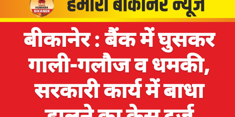 बीकानेर : बैंक में घुसकर गाली-गलौज व धमकी, सरकारी कार्य में बाधा डालने का केस दर्ज