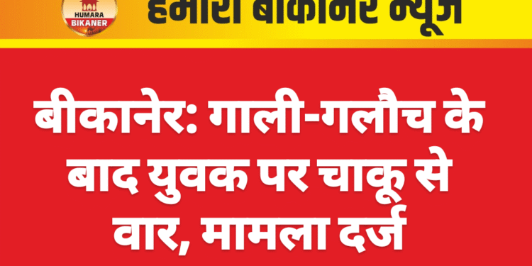 बीकानेर: गाली-गलौच के बाद युवक पर चाकू से वार, मामला दर्ज