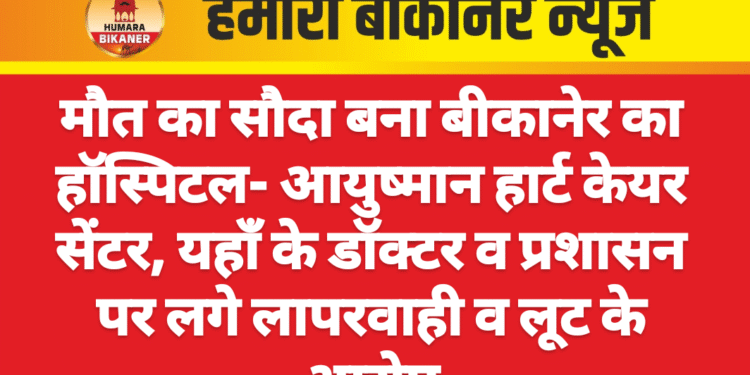 मौत का सौदा बना बीकानेर का हॉस्पिटल- आयुष्मान हार्ट केयर सेंटर, यहाँ के डॉक्टर व प्रशासन पर लगे लापरवाही व लूट के आरोप