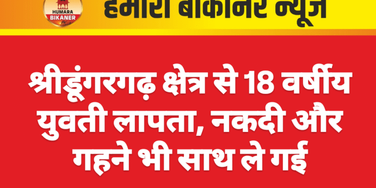 श्रीडूंगरगढ़ क्षेत्र से 18 वर्षीय युवती लापता, नकदी और गहने भी साथ ले गई