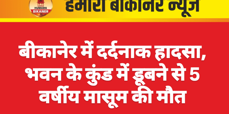 बीकानेर में दर्दनाक हादसा, भवन के कुंड में डूबने से 5 वर्षीय मासूम की मौत
