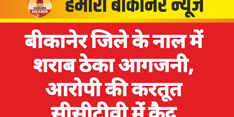 बीकानेर जिले के नाल में शराब ठेका आगजनी, आरोपी की करतूत सीसीटीवी में कैद