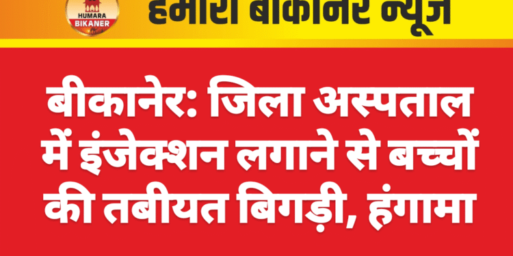 बीकानेर: जिला अस्पताल में इंजेक्शन लगाने से बच्चों की तबीयत बिगड़ी, हंगामा