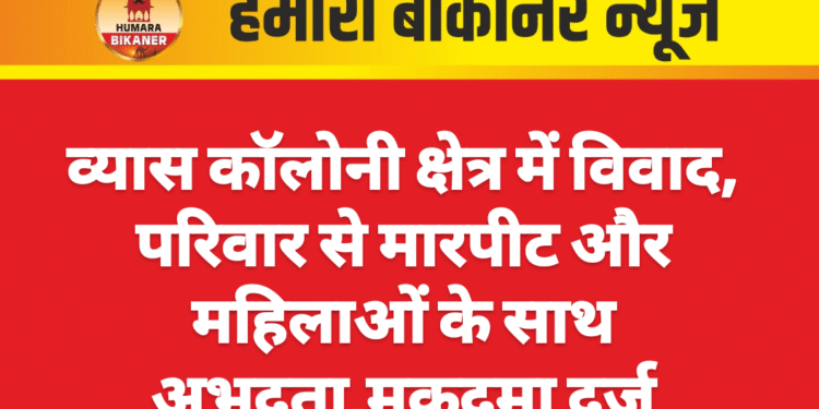 व्यास कॉलोनी क्षेत्र में विवाद, परिवार से मारपीट और महिलाओं के साथ अभद्रता,मुकदमा दर्ज