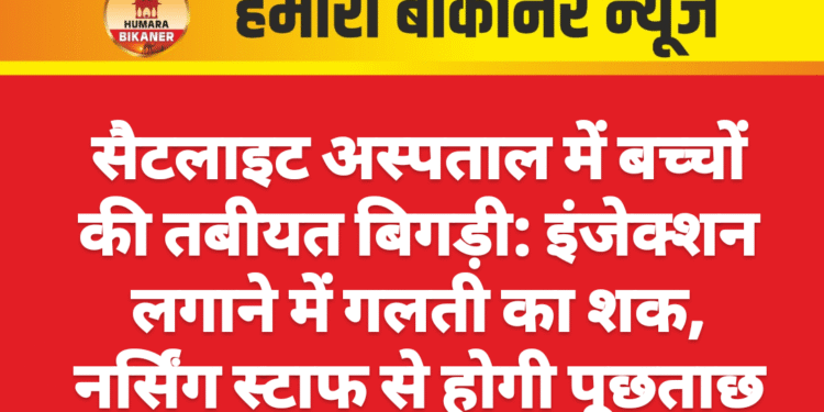 सैटलाइट अस्पताल में बच्चों की तबीयत बिगड़ी: इंजेक्शन लगाने में गलती का शक, नर्सिंग स्टाफ से होगी पूछताछ