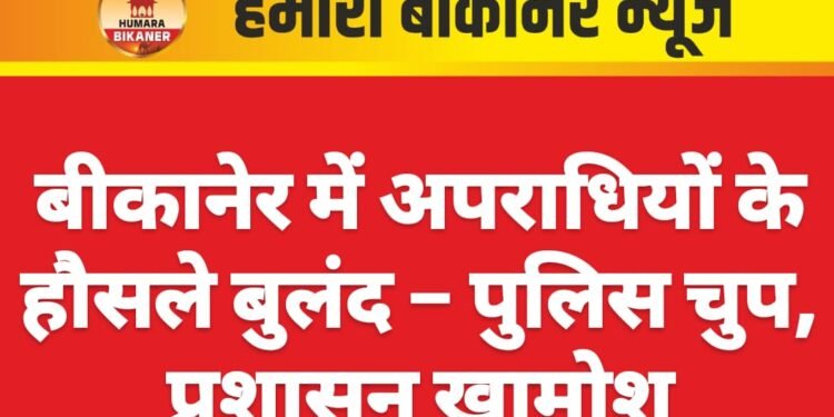 बीकानेर में अपराधियों के हौसले बुलंद – पुलिस चुप, प्रशासन खामोश