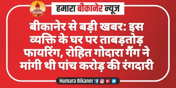 बीकानेर से बड़ी खबर: इस व्यक्ति के घर पर ताबड़तोड़ फायरिंग, रोहित गोदारा गैंग ने मांगी थी पांच करोड़ की रंगदारी
