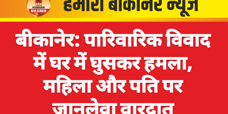 बीकानेर: पारिवारिक विवाद में घर में घुसकर हमला, महिला और पति पर जानलेवा वारदात