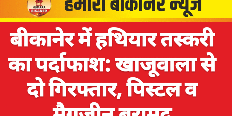 बीकानेर में हथियार तस्करी का पर्दाफाश: खाजूवाला से दो गिरफ्तार, पिस्टल व मैगजीन बरामद