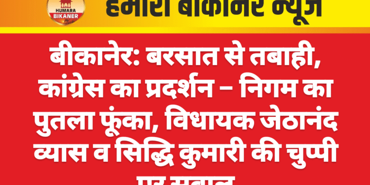 बीकानेर: बरसात से तबाही, कांग्रेस का प्रदर्शन – निगम का पुतला फूंका, विधायक जेठानंद व्यास व सिद्धि कुमारी की चुप्पी पर सवाल