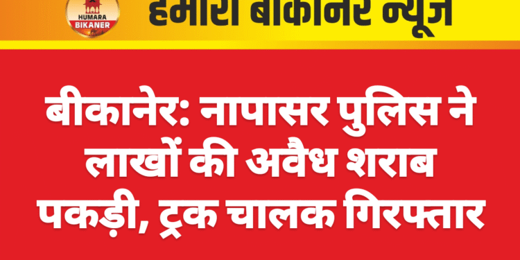 बीकानेर: नापासर पुलिस ने लाखों की अवैध शराब पकड़ी, ट्रक चालक गिरफ्तार
