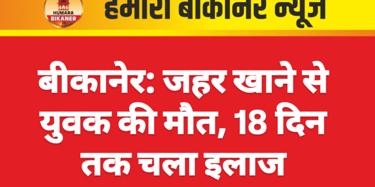 बीकानेर: जहर खाने से युवक की मौत, 18 दिन तक चला इलाज