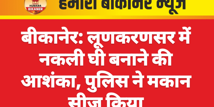 बीकानेर: लूणकरणसर में नकली घी बनाने की आशंका, पुलिस ने मकान सीज किया