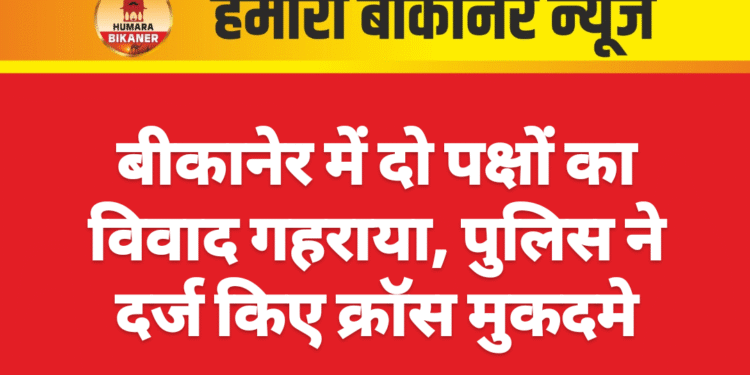 बीकानेर में दो पक्षों का विवाद गहराया, पुलिस ने दर्ज किए क्रॉस मुकदमे