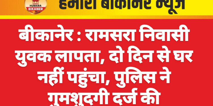 बीकानेर : रामसरा निवासी युवक लापता, दो दिन से घर नहीं पहुंचा, पुलिस ने गुमशुदगी दर्ज की