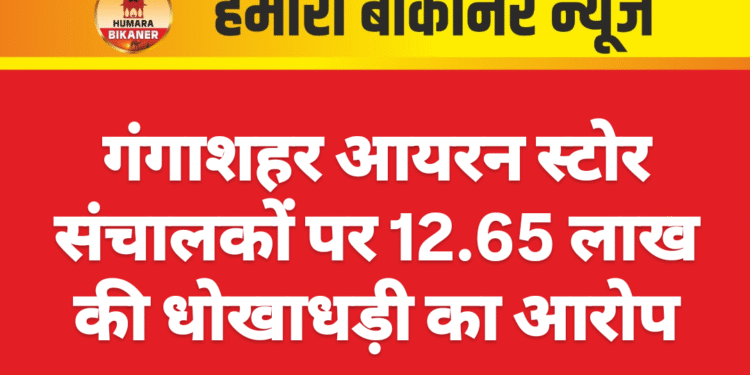 गंगाशहर आयरन स्टोर संचालकों पर 12.65 लाख की धोखाधड़ी का आरोप