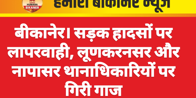 बीकानेर। सड़क हादसों पर लापरवाही, लूणकरनसर और नापासर थानाधिकारियों पर गिरी गाज