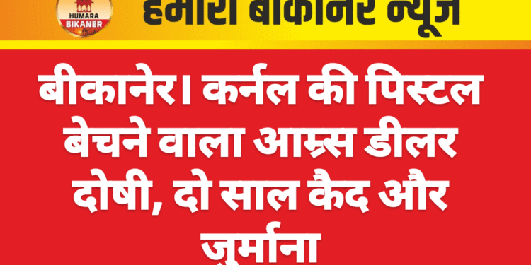 बीकानेर। कर्नल की पिस्टल बेचने वाला आम्र्स डीलर दोषी, दो साल कैद और जुर्माना